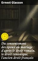 Du consentement des époux au mariage : d'après le droit romain, le droit canonique, l'ancien droit français