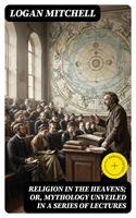   Religion in the Heavens; Or, Mythology Unveiled in a Series of Lectures