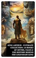  KING ARTHUR - Ultimate Collection: 10 Books of Myths, Tales & The History Behind The Legendary King