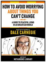 How To Avoid Worrying About Things You Can't Change - Based On The Teachings Of Dale Carnegie - A Guide To Peaceful Living In An Uncertain World