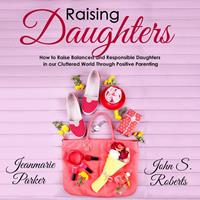   Raising Daughters: How to Raise Balanced and Responsible Daughters in our Cluttered World Through Positive Parenting