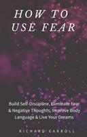   How to Use Fear: Build Self-Discipline, Eliminate Fear & Negative Thoughts, Improve Body Language & Live Your Dreams