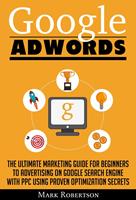 Google Adwords: The Ultimate Marketing Guide For Beginners To Advertising On Google Search Engine With Ppc Using Proven Optimization Secrets