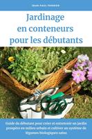   Jardinage en conteneurs pour les d&eacute;butants: Guide du d&eacute;butant pour cr&eacute;er et entretenir un jardin prosp&egrave;re en milieu urbain et cultiver un syst&egrave;me de l&eacute;gumes biologiques sains