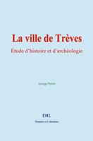   La ville de Trèves : Étude d’histoire et d’archéologie