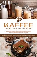   Kaffee Rezeptbuch für Einsteiger: Die leckersten und abwechslungsreichsten Kaffee Rezepte für jeden Anlass - inkl. Kaffee-Desserts, internationalen Rezepten & Kosmetikrezepten