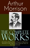   The Complete Works of Arthur Morrison (Including Martin Hewitt Detective Mysteries, Sketches of the Old London Slum & Tales of the Supernatural) - Illustrated