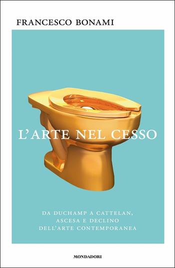 L' arte nel cesso. Da Duchamp a Cattelan, ascesa e declino dell'arte contemporanea - Francesco Bonami - Libro Mondadori 2017, Saggi | Libraccio.it