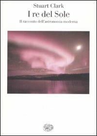 I re del sole. Il racconto dell'astronomia moderna - Stuart Clark - Libro Einaudi 2009, Saggi | Libraccio.it