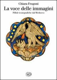 La voce delle immagini. Pillole iconografiche dal Medioevo - Chiara Frugoni - Libro Einaudi 2010, Saggi | Libraccio.it