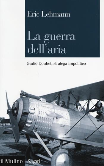 La guerra dell'aria. Giulio Douhet, stratega impolitico - Eric Lehmann - Libro Il Mulino 2013, Saggi | Libraccio.it