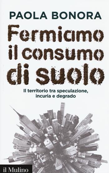 Fermiamo il consumo di suolo. Il territorio tra speculazione, incuria e degrado - Paola Bonora - Libro Il Mulino 2015, Contemporanea | Libraccio.it