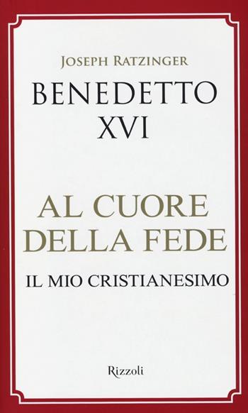 Al cuore della fede. Il mio cristianesimo - Benedetto XVI (Joseph Ratzinger) - Libro Rizzoli 2013, Saggi stranieri | Libraccio.it