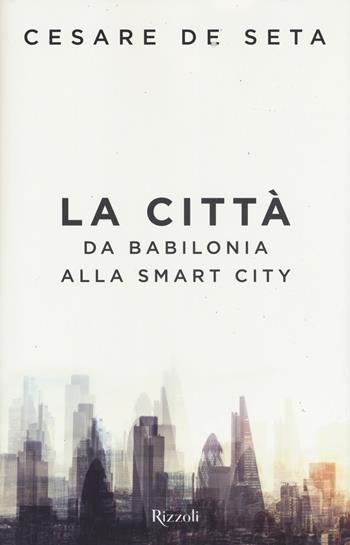 La città. Da Babilonia alla Smartcity - Cesare De Seta - Libro Rizzoli 2017 | Libraccio.it