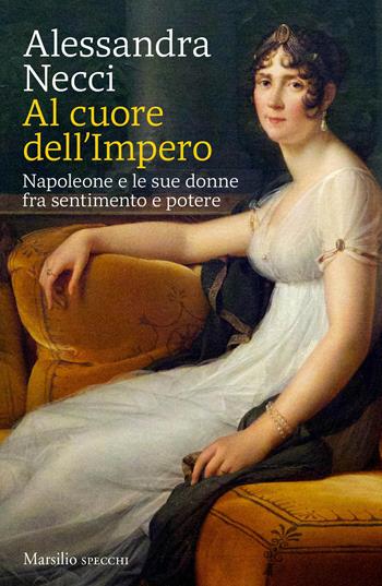 Al cuore dell'Impero. Napoleone e le sue donne fra sentimento e potere - Alessandra Necci - Libro Marsilio 2020, Gli specchi | Libraccio.it