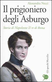 Il prigioniero degli Asburgo. Storia di Napoleone II re di Roma - Alessandra Necci - Libro Marsilio 2011, Gli specchi | Libraccio.it