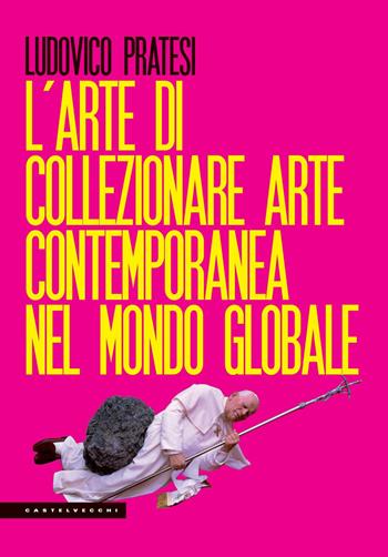 L'arte di collezionare arte contemporanea nel mondo globale - Ludovico Pratesi - Libro Castelvecchi 2019, Le Polene | Libraccio.it