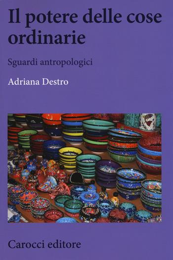 Il potere delle cose ordinarie. Sguardi antropologici - Adriana Destro - Libro Carocci 2019, Biblioteca di testi e studi | Libraccio.it