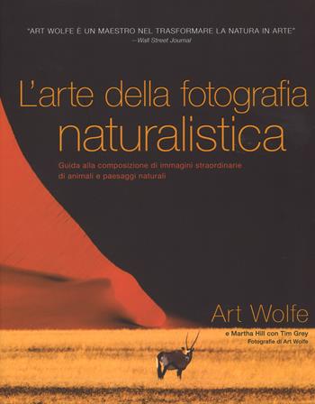 L' arte della fotografia naturalistica. Guida alla composizione di immagini straordinarie di animali e paesaggi naturali. Ediz. illustrata - Art Wolfe, Martha Hill, Tim Grey - Libro White Star 2017 | Libraccio.it