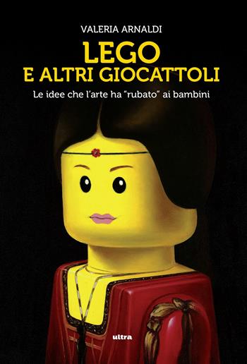 Lego e altri giocattoli. Le idee che l'arte ha «rubato» ai bambini. Ediz. a colori - Valeria Arnaldi - Libro Ultra 2017 | Libraccio.it