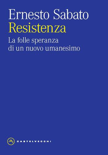 Resistenza. La folle speranza di un nuovo umanesimo - Ernesto Sabato - Libro Castelvecchi 2024, Eliche | Libraccio.it