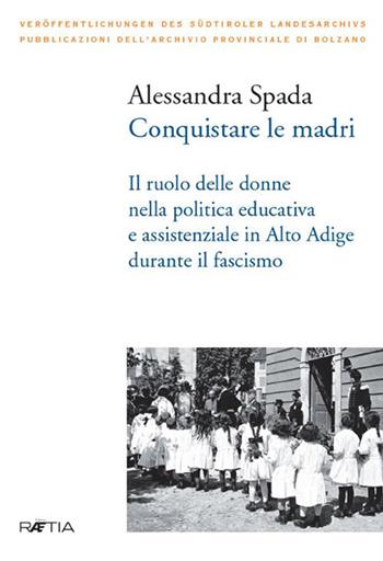 Conquistare le madri. Il ruolo delle donne nella politica educativa e assistenziale in Alto Adige durante il fascismo - Alessandra Spada - Libro Raetia 2019 | Libraccio.it