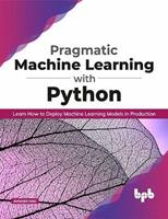 Pragmatic Machine Learning with Python: Learn How to Deploy Machine Learning Models in Production