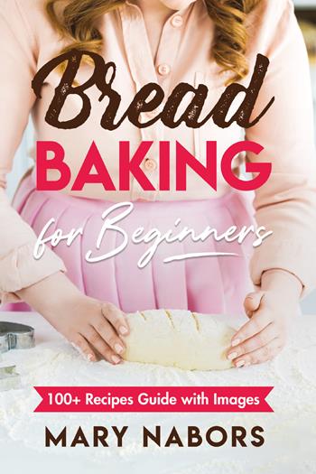 Bread baking for beginners. 100+ Recipes guide with images - Mary Nabors - Libro Youcanprint 2021 | Libraccio.it