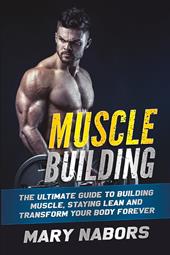 Muscle building. The ultimate guide to building muscle, staying lean and transform your body forever