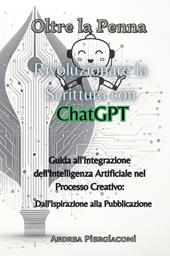 Oltre la penna: rivoluzionare la scrittura con ChatGPT. Guida all'integrazione dell'intelligenza artificiale nel processo creativo: dall'ispirazione alla pubblicazione