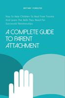   A Complete Guide to Parent Attachment How to Help Children to Heal From Trauma and Learn the Skills They Need for Successful Relationships
