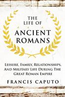   The Life of Ancient Romans Leisure, Family, Relationships, And Military Life During The Great Roman Empire