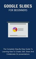   Google Slides For Beginners: The Complete Step-By-Step Guide To Learning How To Create, Edit, Share And Collaborate On Presentations