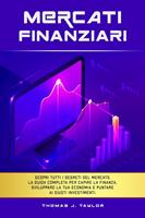   Mercati Finanziari: Scopri Tutti i Segreti del Mercato. La guida Completa per Capire la Finanza, Sviluppare la tua Economia e Puntare ai Giusti Investimenti.