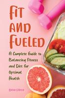   Fit and Fueled A Complete Guide to Balancing Fitness and Diet for Optimal Health