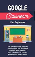  Google Classroom For Beginners: The Comprehensive Guide To Implementing And Innovating Teaching Skills To Better The Quality Of Your Lessons And Motivate Your Students