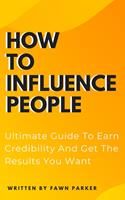 How To Influence People - Ultimate Guide To Earn Credibility And Get The Results You Want