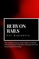 Ruby on Rails For Beginners: The Complete Step-By-Step Guide To Learning Web Development With Rails And Improving Your Programming Knowledge