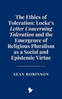   The Ethics of Toleration: Locke’s Letter Concerning Toleration and the Emergence of Religious Pluralism as a Social and Epistemic Virtue