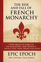 The Rise and Fall of the French Monarchy: From Absolute Kings to the Guillotine. How France’s Royals Lost Their Crown and Heads
