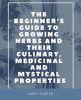   The Beginner&rsquo;s Guide to Growing Herbs and Their Culinary, Medicinal and Mystical Properties