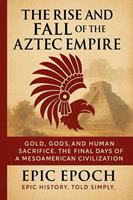 The Rise and Fall of the Aztec Empire: Gold, Gods, and Human Sacrifice. The Final Days of a Mesoamerican Civilization