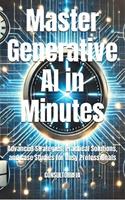 Master Generative AI in Minutes Advanced Strategies, Practical Solutions, and Case Studies for Busy Professionals