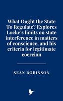   What Ought the State To Regulate? Explores Locke’s limits on state interference in matters of conscience, and his criteria for legitimate coercion