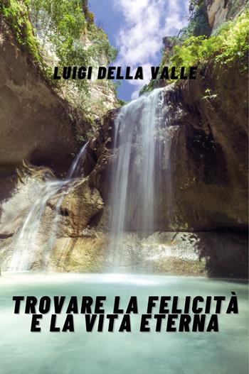 Trovare la felicità e la vita eterna - Luigi Della Valle - Libro Youcanprint 2019 | Libraccio.it