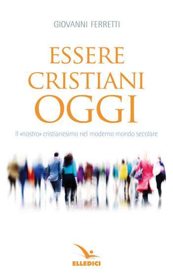 Essere cristiani oggi. Il «nostro» cristianesimo nel moderno mondo secolare - Giovanni Ferretti - Libro Editrice Elledici 2011, Meditare | Libraccio.it