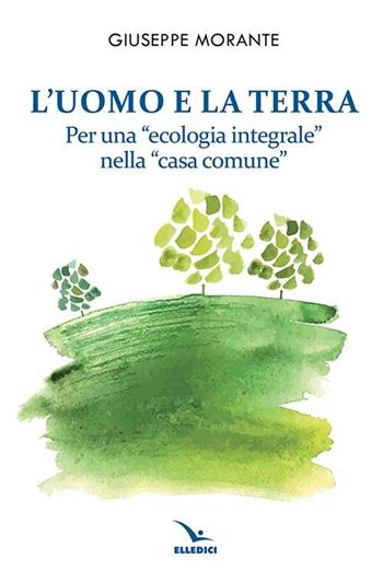 L'uomo e la terra. Per una «ecologia integrale» nella «casa comune» - Giuseppe Morante - Libro Editrice Elledici 2021, Credere oggi | Libraccio.it