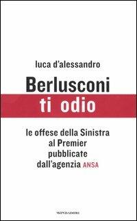 Berlusconi, ti odio. Le offese della Sinistra al premier pubblicate dall'agenzia ANSA - Luca D'Alessandro - Libro Mondadori 2005 | Libraccio.it