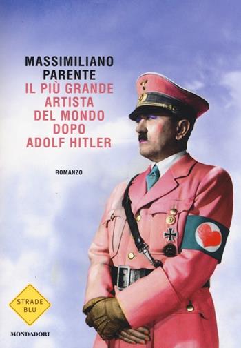 Il più grande artista del mondo dopo Adolf Hitler - Massimiliano Parente - Libro Mondadori 2014, Strade blu. Fiction | Libraccio.it