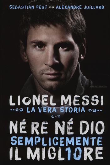 Né re né Dio, semplicemente il migliore. Lionel Messi: la vera storia - Alexandre Juillard, Sebastian Fest - Libro Mondadori 2014, Ingrandimenti | Libraccio.it